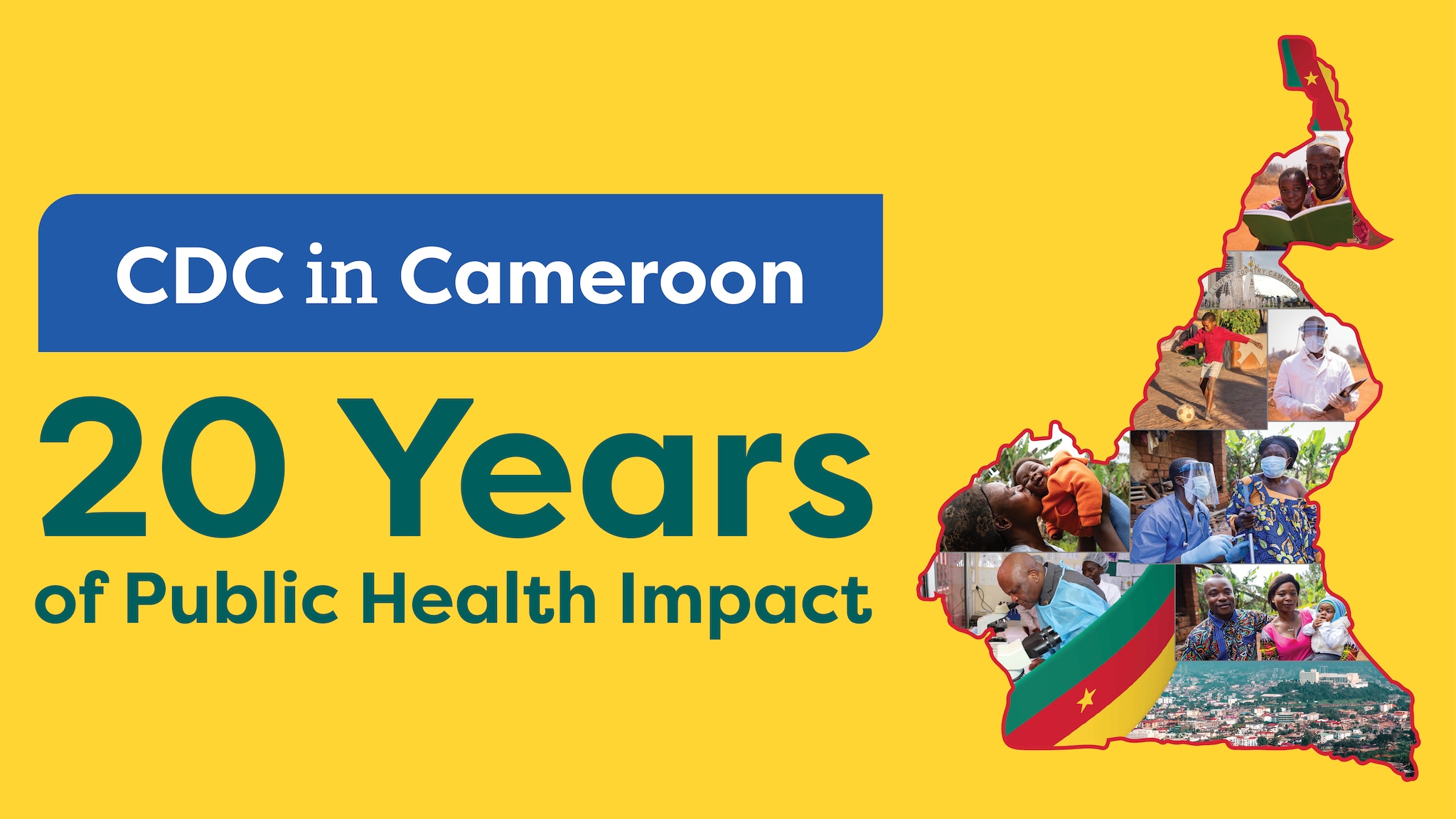 Text reads, "CDC in Cameroon: 20 Years of Public Health Impact". Yellow background. Photo collage including the following images, arranged within the geographical shape of Cameroon: Cameroon’s flag (3 vertical bands of green, red, and yellow with a yellow star centered in the red band), a monument stating “I Love My Country Cameroon,” photos of adults with young children, photo of man leaning over a microscope, photo of a boy playing soccer, photo of a healthcare provider with a face mask and face shield.